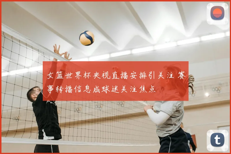 女篮世界杯央视直播安排引关注 赛事转播信息成球迷关注焦点
