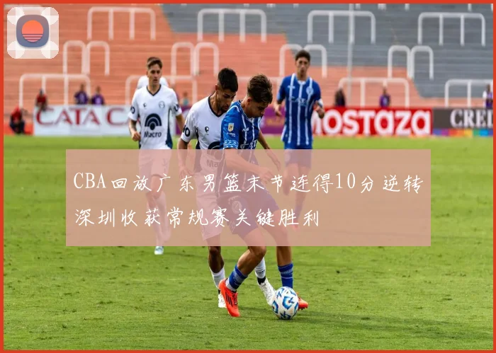 CBA回放广东男篮末节连得10分逆转深圳收获常规赛关键胜利
