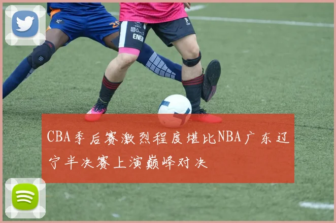 CBA季后赛激烈程度堪比NBA广东辽宁半决赛上演巅峰对决