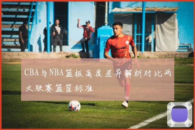 CBA与NBA篮板高度差异解析对比两大联赛篮筐标准