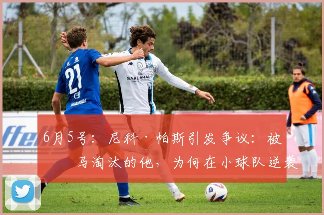 6月5号:尼科·帕斯引发争议:被皇马淘汰的他,为何在小球队逆袭成8000万巨星?_法布雷加斯_科莫_球员