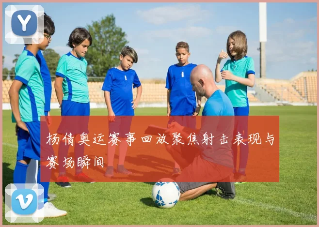 杨倩奥运赛事回放聚焦射击表现与赛场瞬间