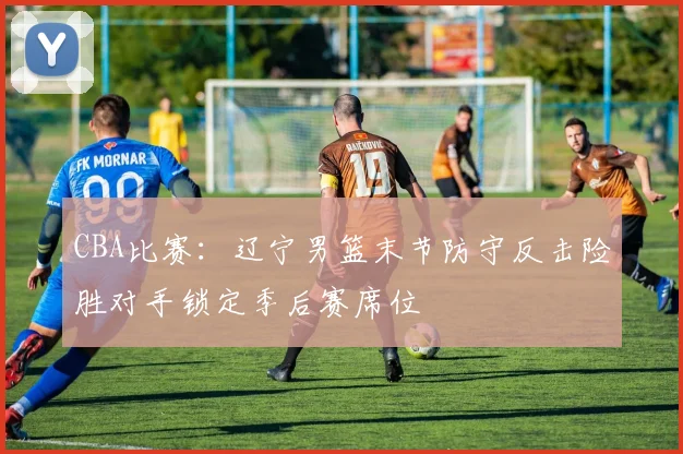CBA比赛：辽宁男篮末节防守反击险胜对手锁定季后赛席位