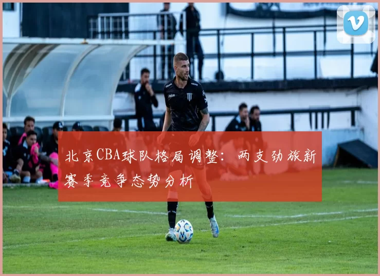 北京CBA球队格局调整：两支劲旅新赛季竞争态势分析