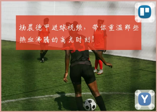 杨晨德甲进球视频，带你重温那些热血沸腾的高光时刻！