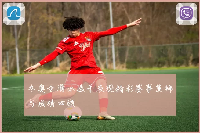 冬奥会滑冰选手表现精彩赛事集锦与成绩回顾