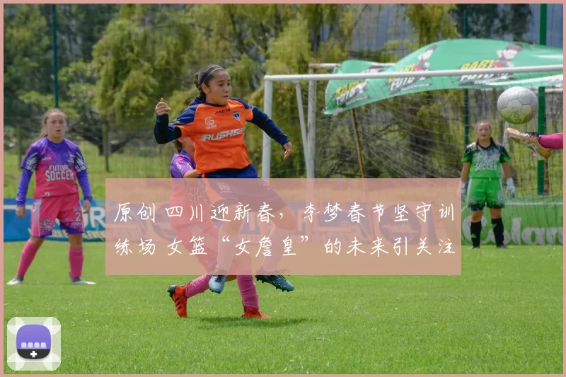 原创 四川迎新春,李梦春节坚守训练场 女篮“女詹皇”的未来引关注