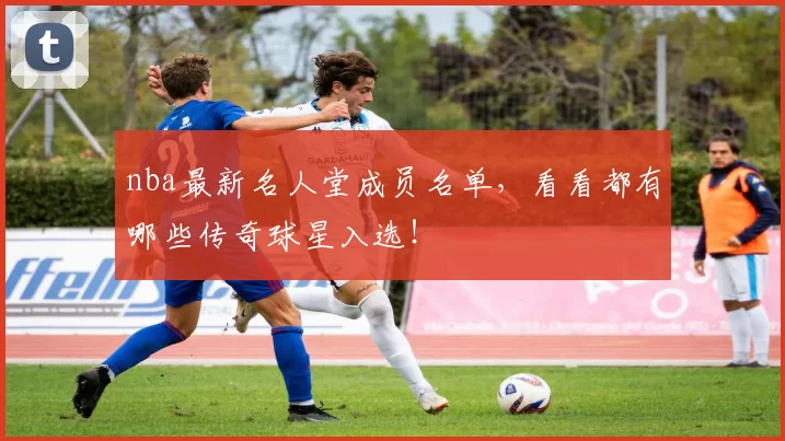 nba最新名人堂成员名单，看看都有哪些传奇球星入选！