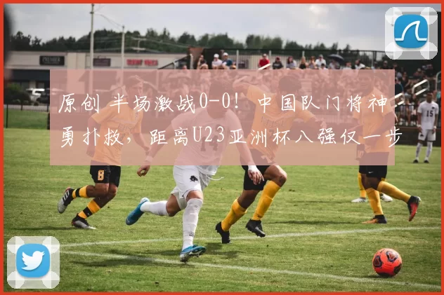 原创 半场激战0-0！中国队门将神勇扑救，距离U23亚洲杯八强仅一步之遥