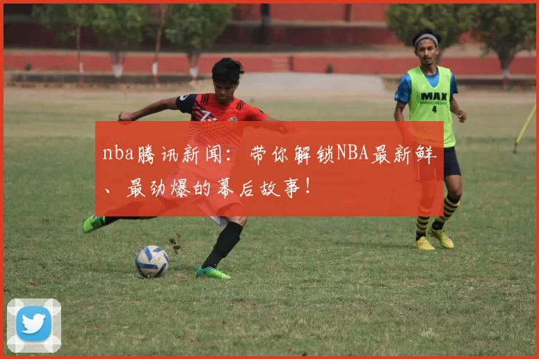 nba腾讯新闻：带你解锁NBA最新鲜、最劲爆的幕后故事！