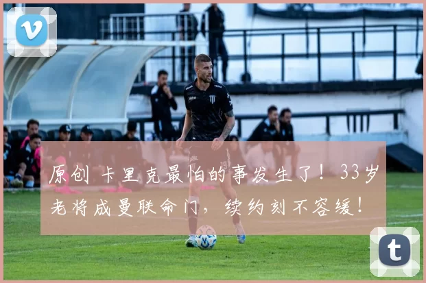 原创 卡里克最怕的事发生了!33岁老将成曼联命门,续约刻不容缓!