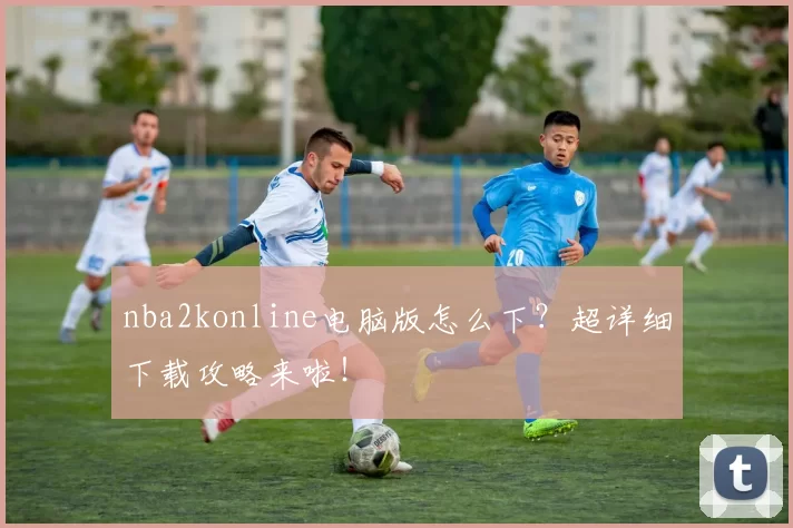 nba2konline电脑版怎么下?超详细下载攻略来啦!