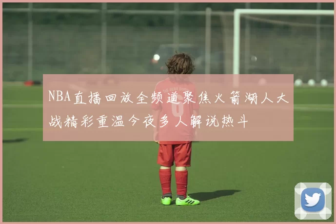 NBA直播回放全频道聚焦火箭湖人大战精彩重温今夜多人解说热斗