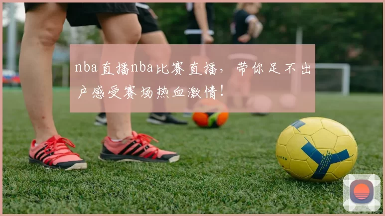 nba直播nba比赛直播，带你足不出户感受赛场热血激情！