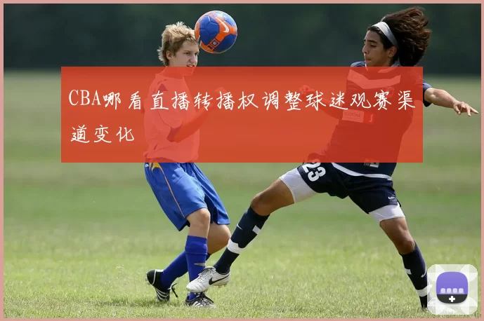CBA哪看直播转播权调整球迷观赛渠道变化