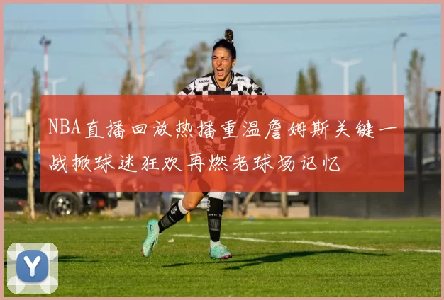 NBA直播回放热播重温詹姆斯关键一战掀球迷狂欢再燃老球场记忆